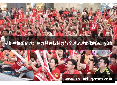 英格兰快乐足球：探寻其独特魅力与全球足球文化的深远影响