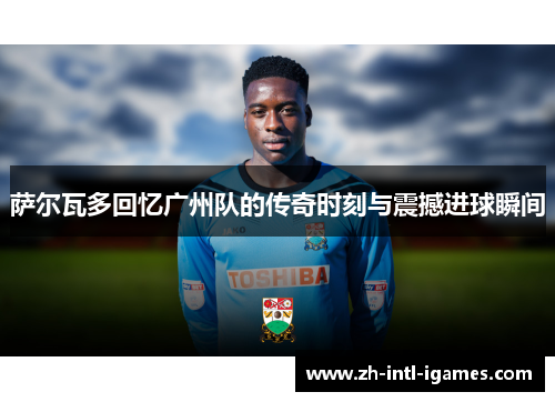 萨尔瓦多回忆广州队的传奇时刻与震撼进球瞬间
