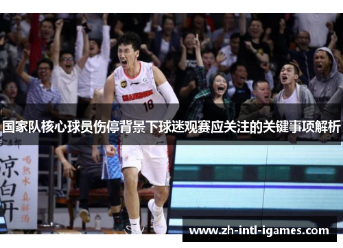 国家队核心球员伤停背景下球迷观赛应关注的关键事项解析