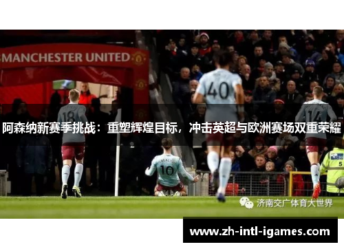 阿森纳新赛季挑战：重塑辉煌目标，冲击英超与欧洲赛场双重荣耀